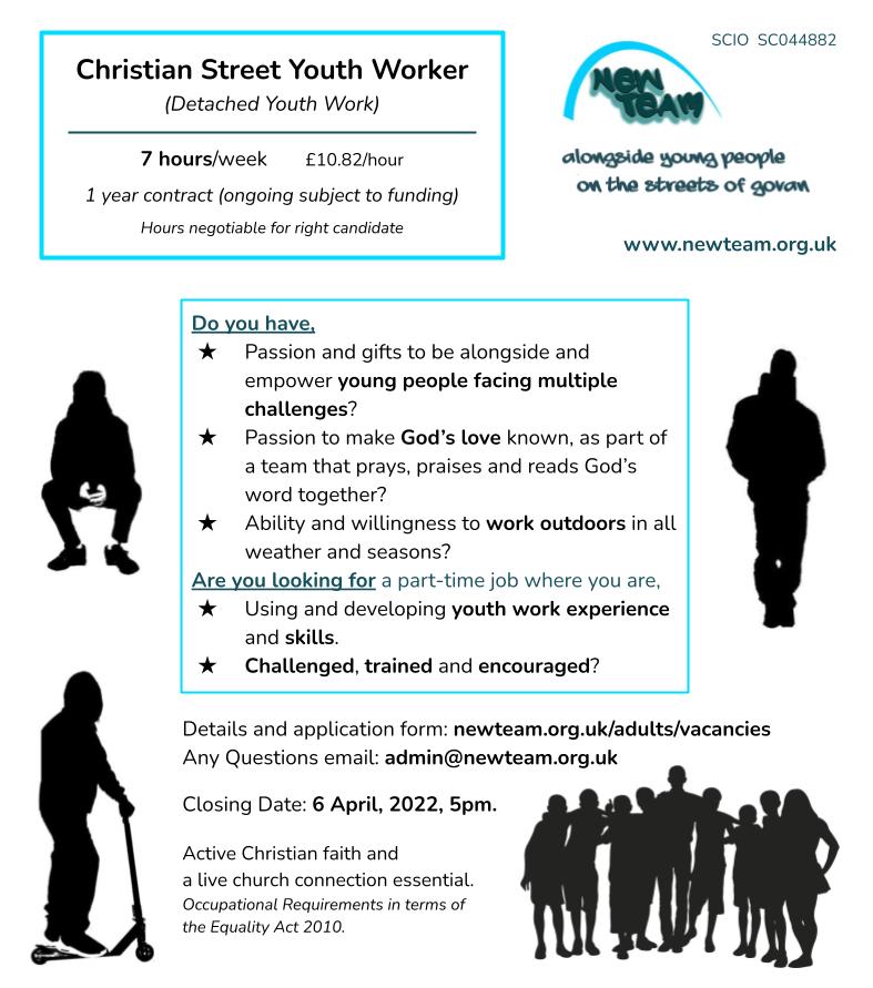 New Team SCIO SC044882 - alongside young people on the streets of Govan Christian Street Youth Worker
(Detached Youth Work)

7 hours/week  	 £10.82/hour
1 year contract (ongoing subject to funding)
Hours negotiable for right candidate
Do you have,
Passion and gifts to be alongside and empower young people facing multiple challenges?
Passion to make God’s love known, as part of a team that prays, praises and reads God’s word together?
Ability and willingness to work outdoors in all weather and seasons?
Are you looking for a part-time job where you are,
Using and developing youth work experience and skills.
Challenged, trained and encouraged? 
Details and application form: newteam.org.uk/adults/vacancies
Any Questions email: admin@newteam.org.uk
Closing Date: 6 April, 2022, 5pm.
Active Christian faith and 
a live church connection essential. 
Occupational Requirements in terms of the Equality Act 2010.
