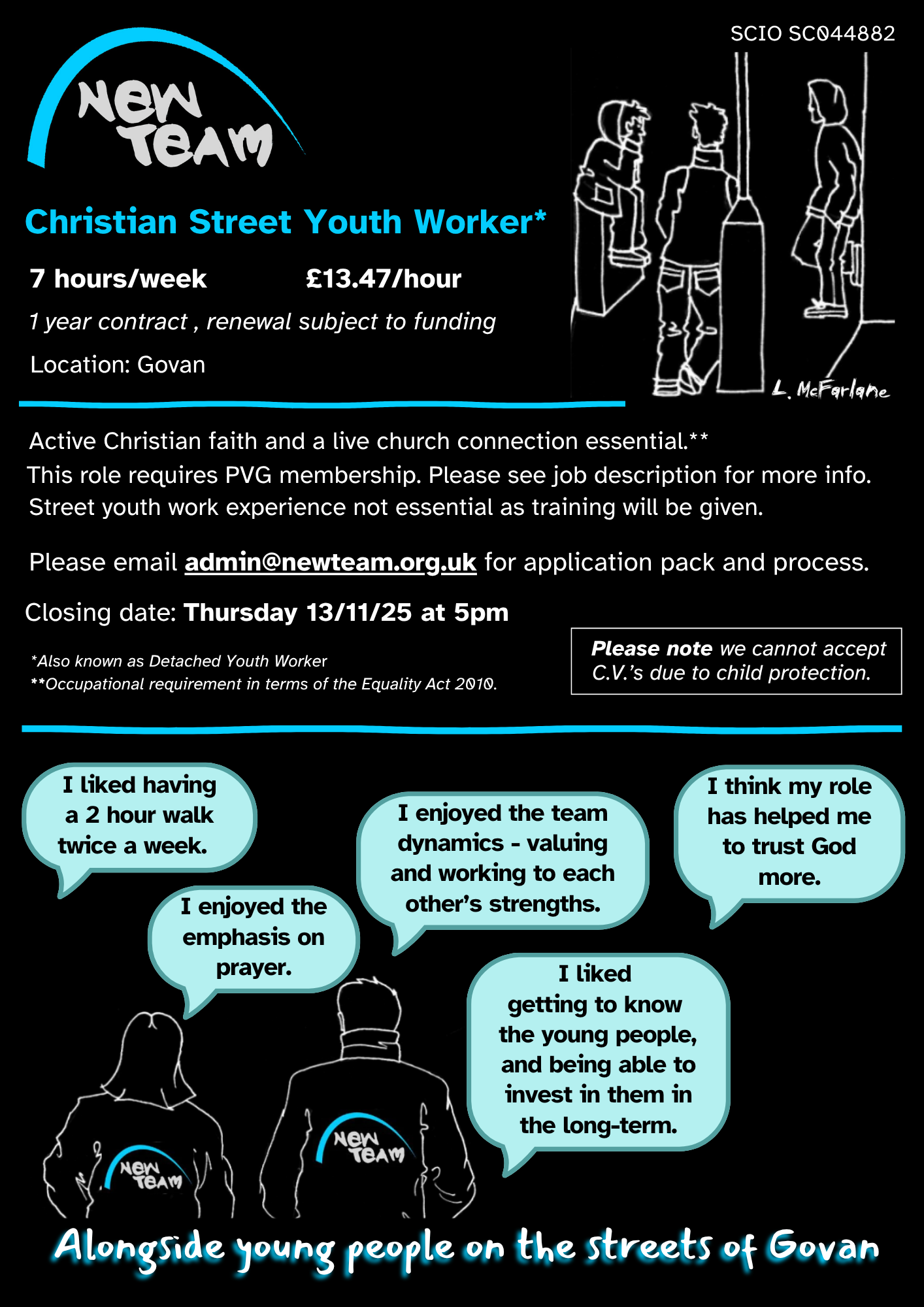 Christian Street Youth Worker*
7 hours per week, ยฃ13.47 per hour.
1 year contract, renewal subject to funding
Location:Govan
Active Christian faith and a live church connection essential.**
This role requres PVG membership. Please see job description for more info.
Street youth work experience not essential as training will be given.
Please email admin@newteam.org.uk for application pack and process.
Closing date: Thursday 13/11/25 at 5pm
*Also known as Detached youth worker
** Occupational requirement in terms of the Equality Act 2010.
Please not ewe cannot accept C.V.s due to child protection.
"I liked having a 2 hour walk twice a week."
"I enjoyed the emphasis on prayer."
"I enjoyed the team dynamics - valuing and working to each other's strengths."
"I liked getting to know the young people, and being able to invest in them in the long-term."
"I think my role has helped me to trust God more."
Alongside young people on the streets of Govan.